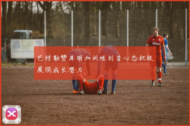 巴特勒赞库明加训练刻苦心态积极展现成长潜力