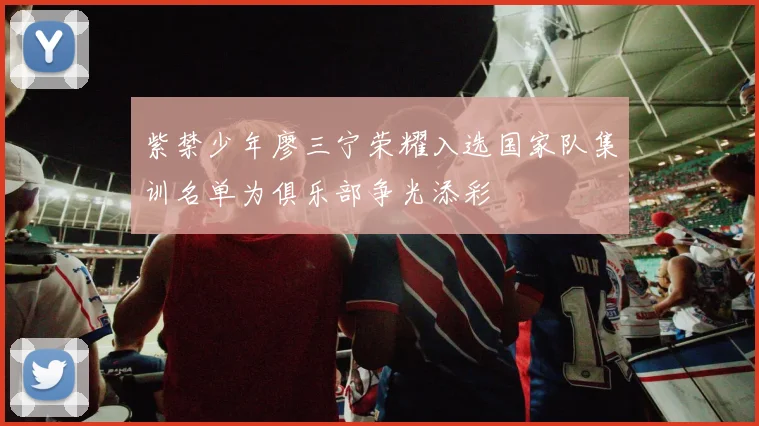 紫禁少年廖三宁荣耀入选国家队集训名单为俱乐部争光添彩