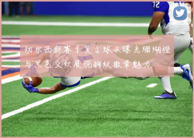 切尔西新赛季复古球衣曝光珊瑚橙与黑色交织展现狮纹徽章魅力