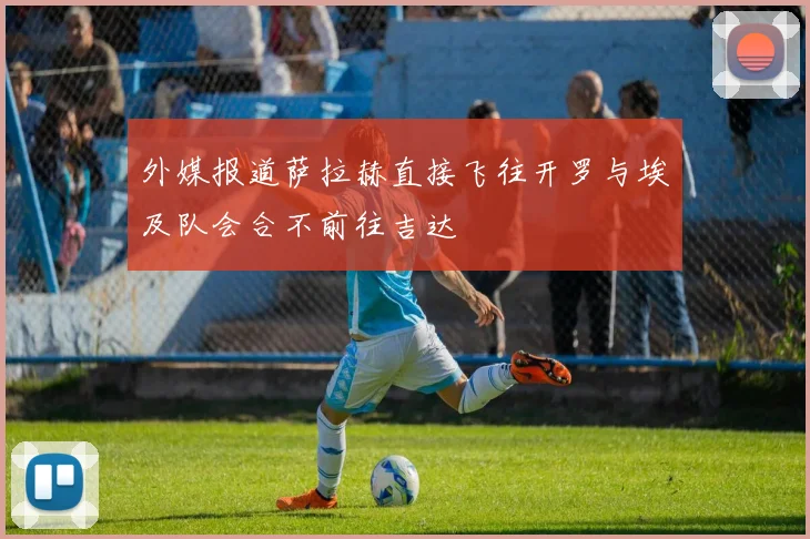 外媒报道萨拉赫直接飞往开罗与埃及队会合不前往吉达