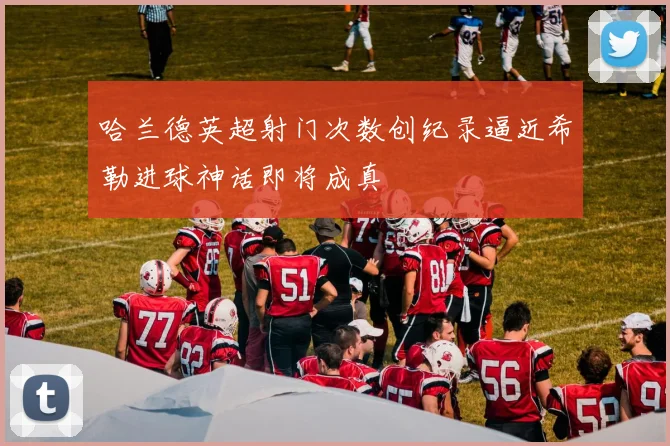 哈兰德英超射门次数创纪录逼近希勒进球神话即将成真