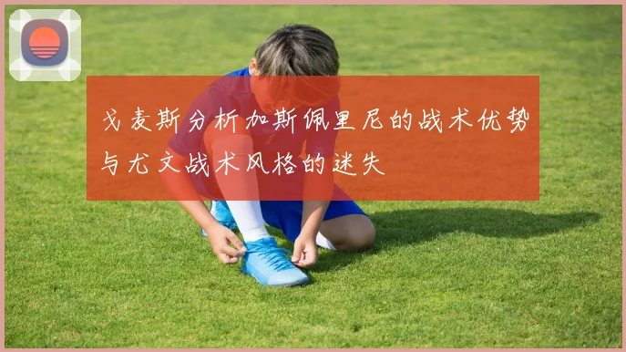 戈麦斯分析加斯佩里尼的战术优势与尤文战术风格的迷失
