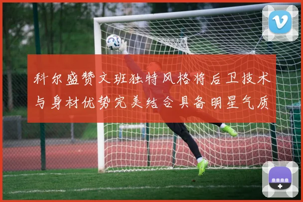 科尔盛赞文班独特风格将后卫技术与身材优势完美结合具备明星气质与球队形象