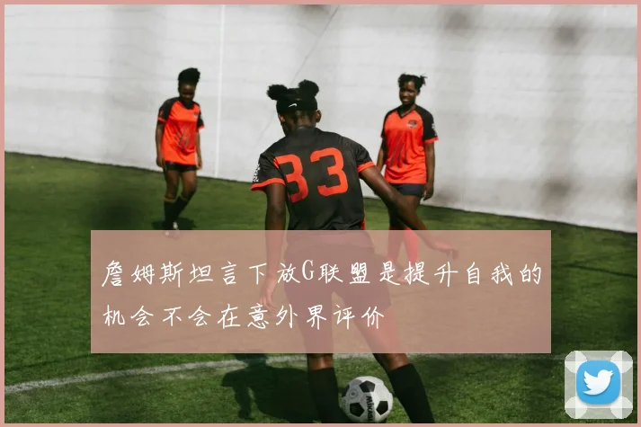 詹姆斯坦言下放G联盟是提升自我的机会不会在意外界评价