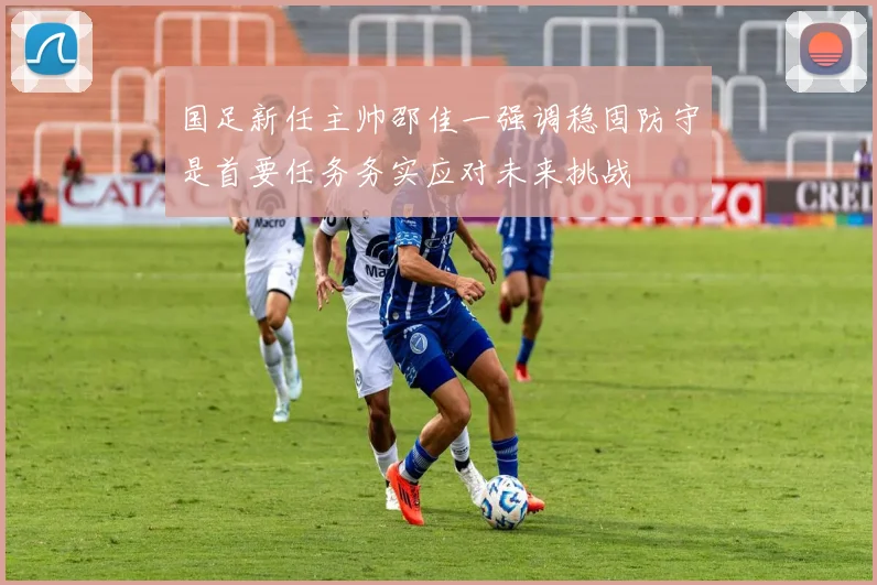 国足新任主帅邵佳一强调稳固防守是首要任务务实应对未来挑战