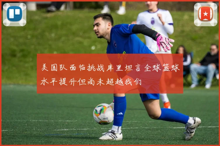 美国队面临挑战库里坦言全球篮球水平提升但尚未超越我们