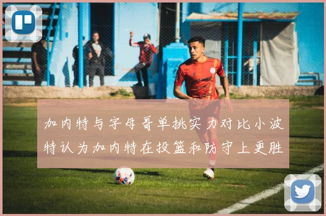 加内特与字母哥单挑实力对比小波特认为加内特在投篮和防守上更胜一筹