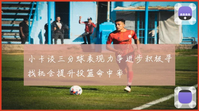 小卡谈三分球表现力争进步积极寻找机会提升投篮命中率