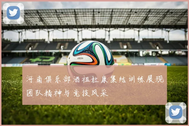 河南俱乐部酒祖杜康集结训练展现团队精神与竞技风采
