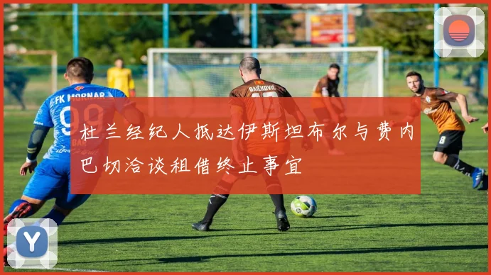 杜兰经纪人抵达伊斯坦布尔与费内巴切洽谈租借终止事宜
