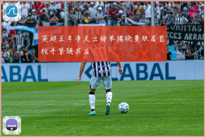 英超五年净支出榜单揭晓曼联居首枪手紧随其后