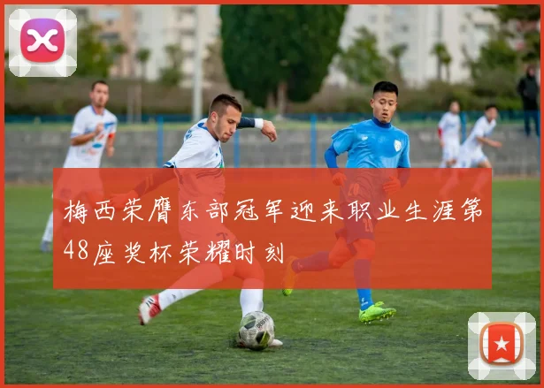 梅西荣膺东部冠军迎来职业生涯第48座奖杯荣耀时刻