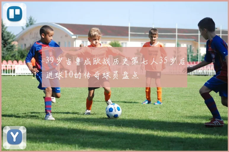 39岁吉鲁成欧战历史第七人35岁后进球10的传奇球员盘点