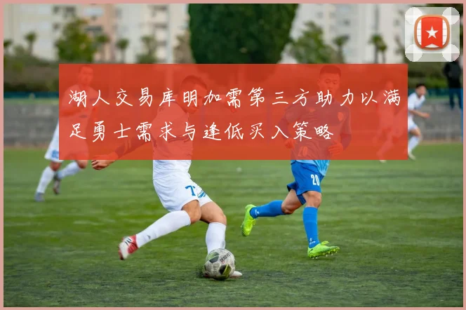 湖人交易库明加需第三方助力以满足勇士需求与逢低买入策略