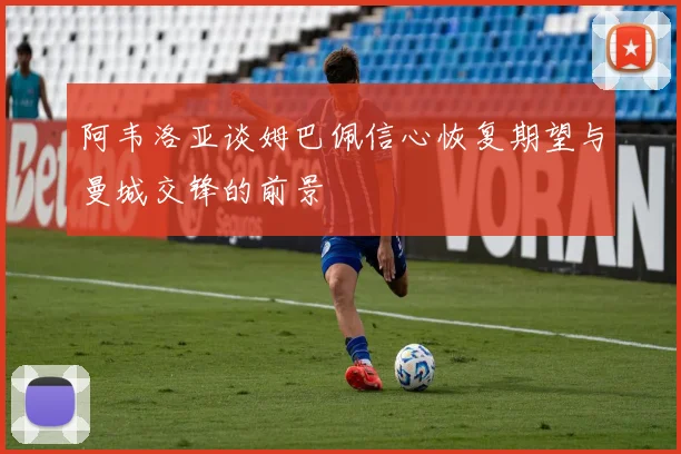 阿韦洛亚谈姆巴佩信心恢复期望与曼城交锋的前景