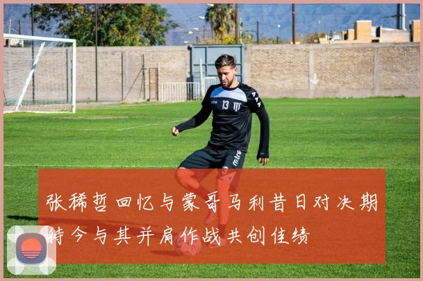 张稀哲回忆与蒙哥马利昔日对决期待今与其并肩作战共创佳绩