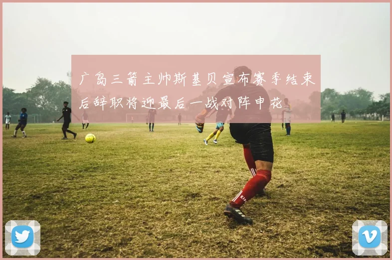 广岛三箭主帅斯基贝宣布赛季结束后辞职将迎最后一战对阵申花