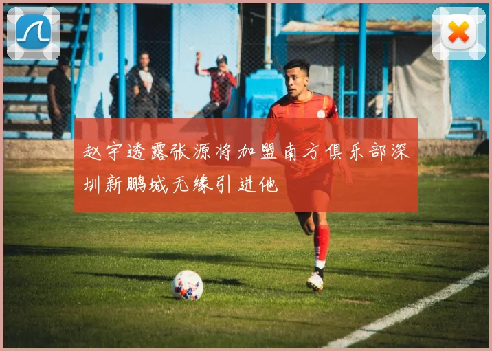 赵宇透露张源将加盟南方俱乐部深圳新鹏城无缘引进他
