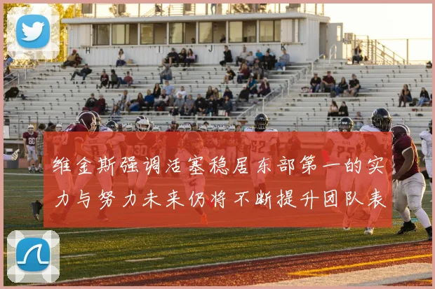 维金斯强调活塞稳居东部第一的实力与努力未来仍将不断提升团队表现