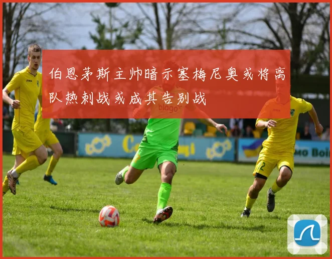 伯恩茅斯主帅暗示塞梅尼奥或将离队热刺战或成其告别战