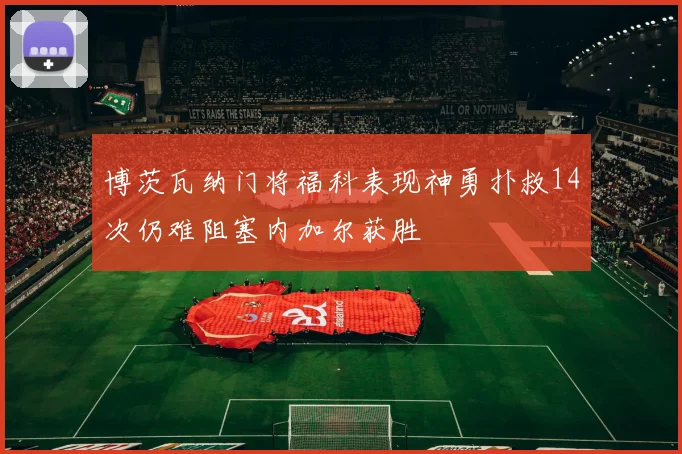 博茨瓦纳门将福科表现神勇扑救14次仍难阻塞内加尔获胜