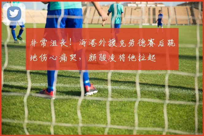 非常沮丧！海港外援克劳德赛后跪地伤心痛哭，颜骏凌将他拉起