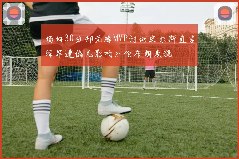 场均30分却无缘MVP讨论皮尔斯直言绿军遭偏见影响杰伦布朗表现