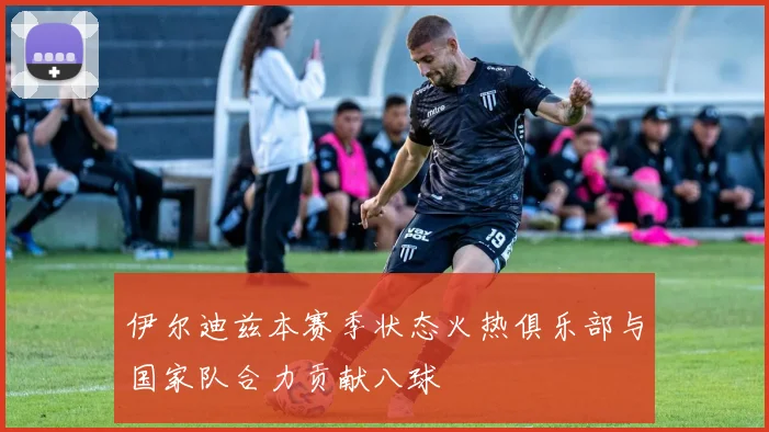 伊尔迪兹本赛季状态火热俱乐部与国家队合力贡献八球