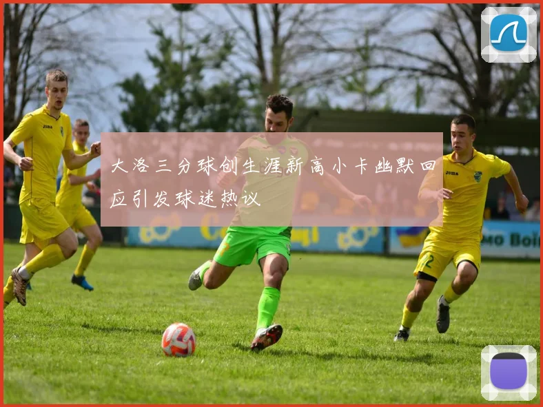 大洛三分球创生涯新高小卡幽默回应引发球迷热议
