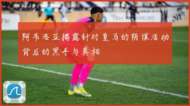 阿韦洛亚揭露针对皇马的阴谋活动背后的黑手与真相