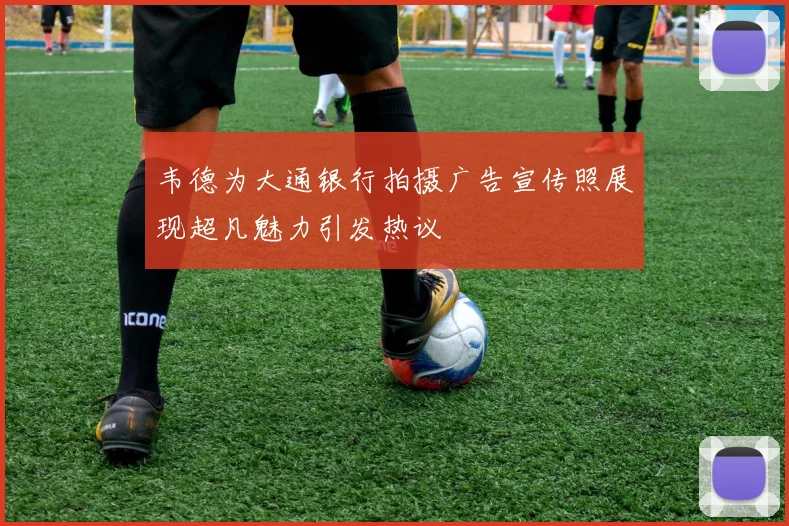 韦德为大通银行拍摄广告宣传照展现超凡魅力引发热议