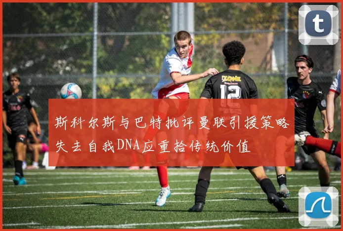 斯科尔斯与巴特批评曼联引援策略失去自我DNA应重拾传统价值