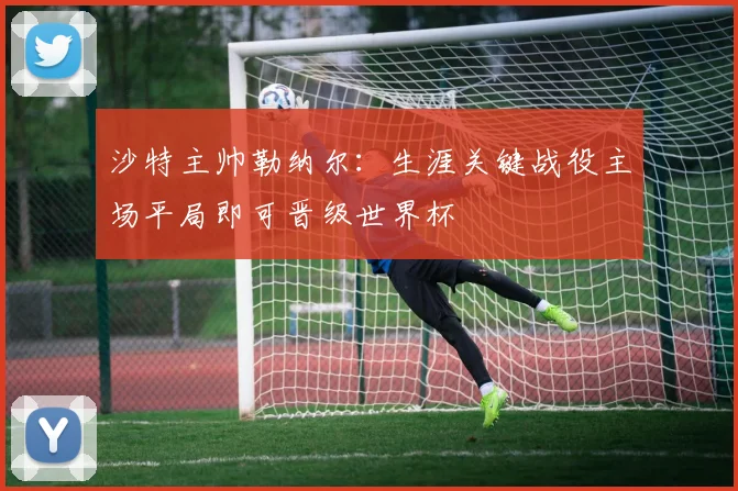 沙特主帅勒纳尔：生涯关键战役主场平局即可晋级世界杯