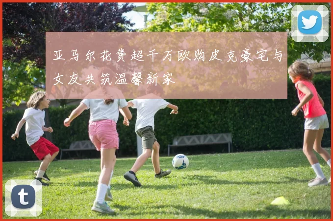 亚马尔花费超千万欧购皮克豪宅与女友共筑温馨新家